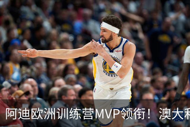 阿迪欧洲训练营MVP领衔！澳大利亚6月21日以年轻阵容对阵中国男篮